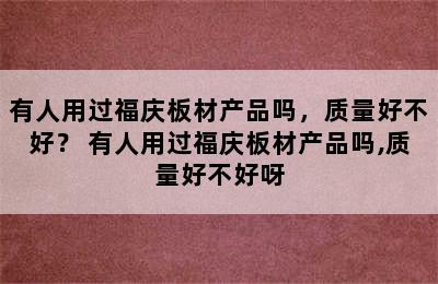 有人用过福庆板材产品吗，质量好不好？ 有人用过福庆板材产品吗,质量好不好呀